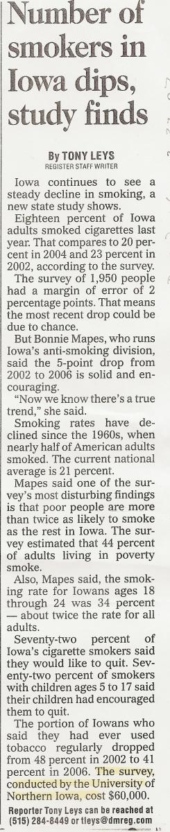 Number of smokers in Iowa dips study finds (By Tony Leys - Register Staff Writer) Iowa continues to see a steady decline in smoking, a new state study shows. Eighteen percent of Iowa adults smoked cigarettes last year. That compares to 20 percent in 2004 and 23 percent in 2002, according to the survey. The survey of 1,950 people had a margin of error of 2 percentage points. That means the most recent drop could be due to chance. But Bonnie Mapes, who runs Iowa's anti-smoking division, said the 5-point drop from 2002 to 2006 is solid and encouraging. 'Now we know there's a true trend,' she said. Smoking rates have declined since the 1960s, when nearly half of American adults smoked. The current national average is 21 percent. Mapes said one of the survey's most disturbing findings is that poor people are more than twice as likely to smoke as the rest in Iowa. The survey estimated that 44 percent of adults living in poverty smoke. Also, Mapes said, the smoking rate for Iowans ages 18 through 24 was 34 percent - about twice the rate for all adults. Seventy-two percent of Iowa's cigarette smokers said they would like to quit. Seventy-two percent of smokers with children ages 5 to 17 said their children had encouraged them to quit. The portion of Iowans who said they had ever used tobacco regularly dropped from 48 percent in 2002 to 41 percent in 2006. The survey, conducted by the University of Northern Iowa, cost $60,000. Reporter Tony Leys can be reached at (515) 284-8449 or tleys@dmreg.com